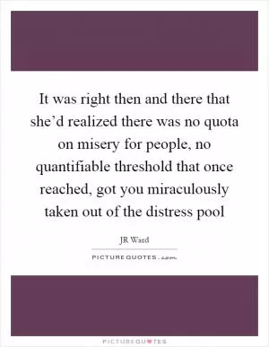 It was right then and there that she’d realized there was no quota on misery for people, no quantifiable threshold that once reached, got you miraculously taken out of the distress pool Picture Quote #1