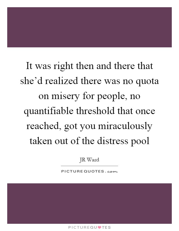 It was right then and there that she'd realized there was no quota on misery for people, no quantifiable threshold that once reached, got you miraculously taken out of the distress pool Picture Quote #1