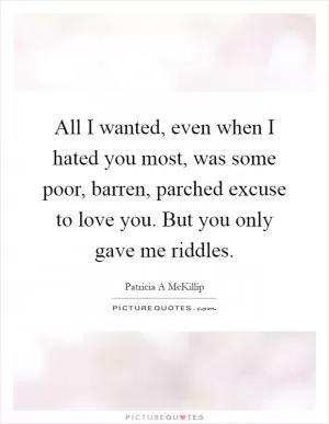 All I wanted, even when I hated you most, was some poor, barren, parched excuse to love you. But you only gave me riddles Picture Quote #1