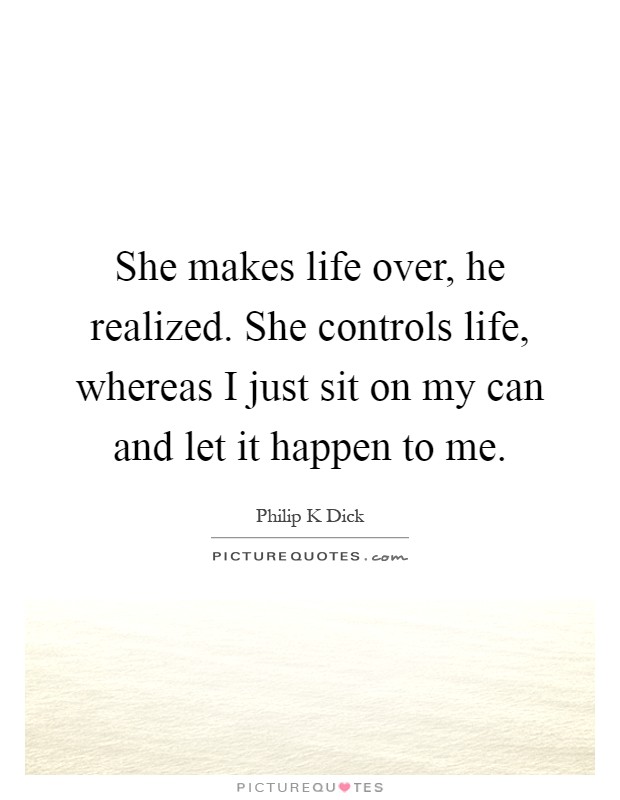 She makes life over, he realized. She controls life, whereas I just sit on my can and let it happen to me Picture Quote #1
