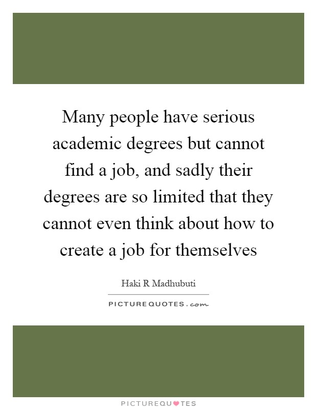 Many people have serious academic degrees but cannot find a job, and sadly their degrees are so limited that they cannot even think about how to create a job for themselves Picture Quote #1
