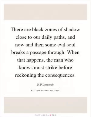 There are black zones of shadow close to our daily paths, and now and then some evil soul breaks a passage through. When that happens, the man who knows must strike before reckoning the consequences Picture Quote #1