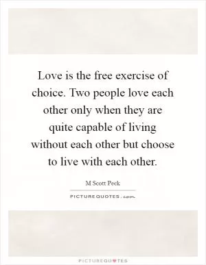 Love is the free exercise of choice. Two people love each other only when they are quite capable of living without each other but choose to live with each other Picture Quote #1