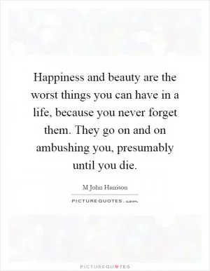 Happiness and beauty are the worst things you can have in a life, because you never forget them. They go on and on ambushing you, presumably until you die Picture Quote #1