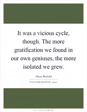 It was a vicious cycle, though. The more gratification we found in our own geniuses, the more isolated we grew Picture Quote #1
