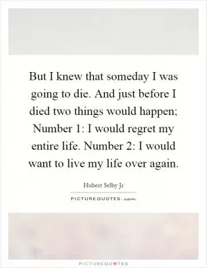 But I knew that someday I was going to die. And just before I died two things would happen; Number 1: I would regret my entire life. Number 2: I would want to live my life over again Picture Quote #1