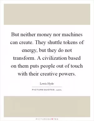 But neither money nor machines can create. They shuttle tokens of energy, but they do not transform. A civilization based on them puts people out of touch with their creative powers Picture Quote #1