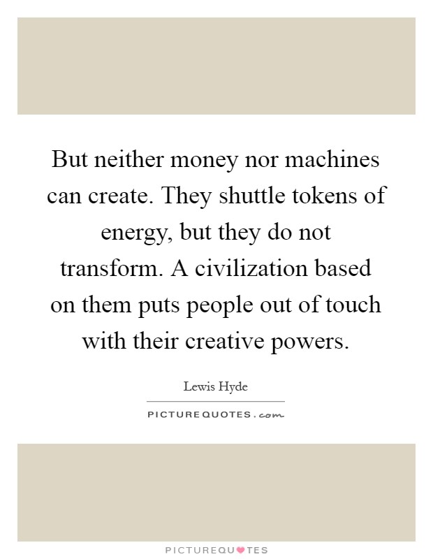 But neither money nor machines can create. They shuttle tokens of energy, but they do not transform. A civilization based on them puts people out of touch with their creative powers Picture Quote #1