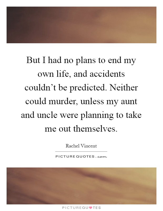 But I had no plans to end my own life, and accidents couldn't be predicted. Neither could murder, unless my aunt and uncle were planning to take me out themselves Picture Quote #1