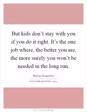 But kids don’t stay with you if you do it right. It’s the one job where, the better you are, the more surely you won’t be needed in the long run Picture Quote #1