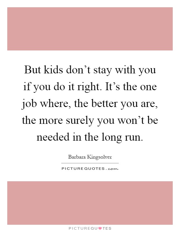 But kids don't stay with you if you do it right. It's the one job where, the better you are, the more surely you won't be needed in the long run Picture Quote #1