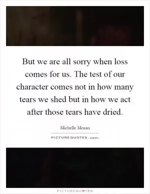 But we are all sorry when loss comes for us. The test of our character comes not in how many tears we shed but in how we act after those tears have dried Picture Quote #1