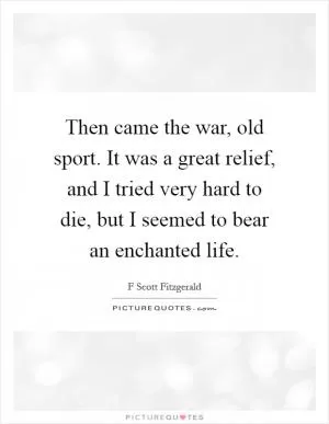 Then came the war, old sport. It was a great relief, and I tried very hard to die, but I seemed to bear an enchanted life Picture Quote #1