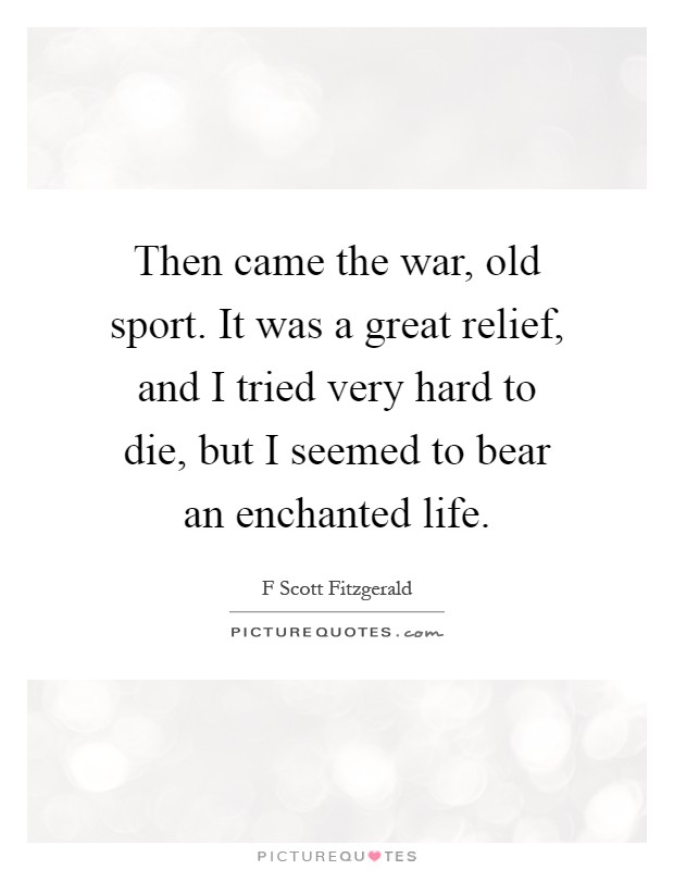 Then came the war, old sport. It was a great relief, and I tried very hard to die, but I seemed to bear an enchanted life Picture Quote #1
