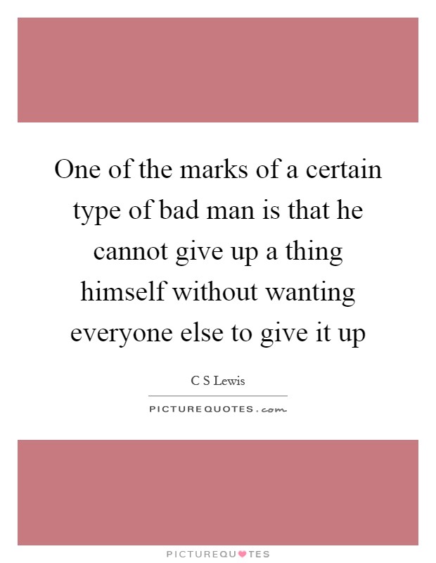 One of the marks of a certain type of bad man is that he cannot give up a thing himself without wanting everyone else to give it up Picture Quote #1