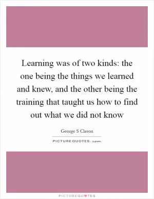 Learning was of two kinds: the one being the things we learned and knew, and the other being the training that taught us how to find out what we did not know Picture Quote #1