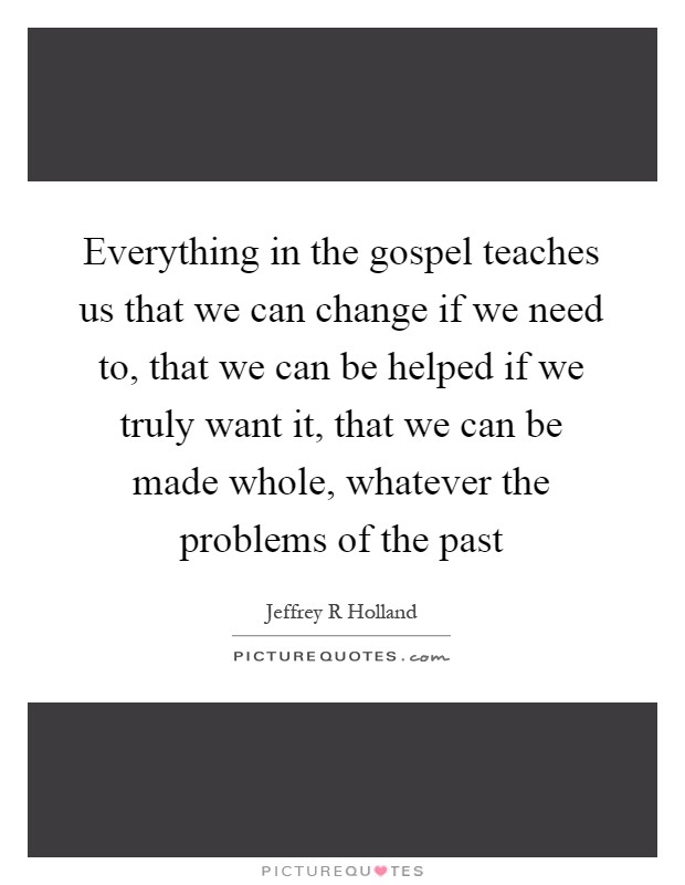 Everything in the gospel teaches us that we can change if we need to, that we can be helped if we truly want it, that we can be made whole, whatever the problems of the past Picture Quote #1