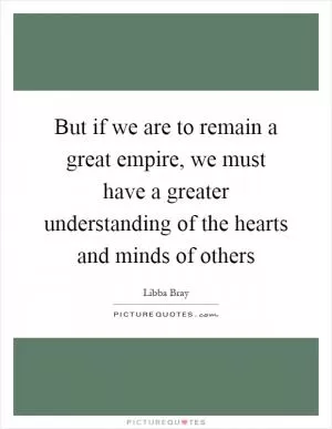 But if we are to remain a great empire, we must have a greater understanding of the hearts and minds of others Picture Quote #1