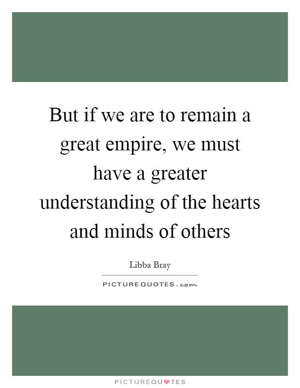 But if we are to remain a great empire, we must have a greater understanding of the hearts and minds of others Picture Quote #1