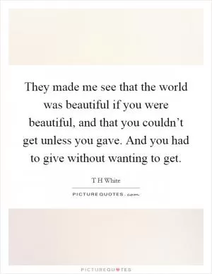They made me see that the world was beautiful if you were beautiful, and that you couldn’t get unless you gave. And you had to give without wanting to get Picture Quote #1