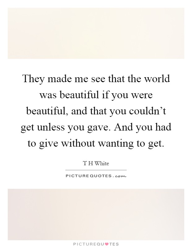 They made me see that the world was beautiful if you were beautiful, and that you couldn't get unless you gave. And you had to give without wanting to get Picture Quote #1