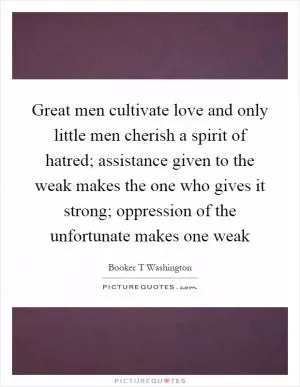 Great men cultivate love and only little men cherish a spirit of hatred; assistance given to the weak makes the one who gives it strong; oppression of the unfortunate makes one weak Picture Quote #1