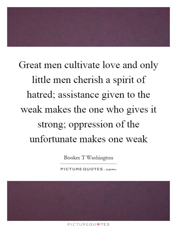 Great men cultivate love and only little men cherish a spirit of hatred; assistance given to the weak makes the one who gives it strong; oppression of the unfortunate makes one weak Picture Quote #1