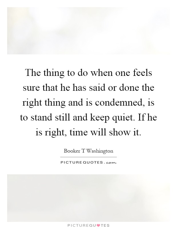 The thing to do when one feels sure that he has said or done the right thing and is condemned, is to stand still and keep quiet. If he is right, time will show it Picture Quote #1