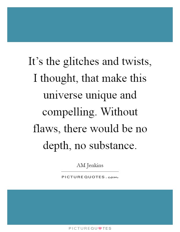 It's the glitches and twists, I thought, that make this universe unique and compelling. Without flaws, there would be no depth, no substance Picture Quote #1