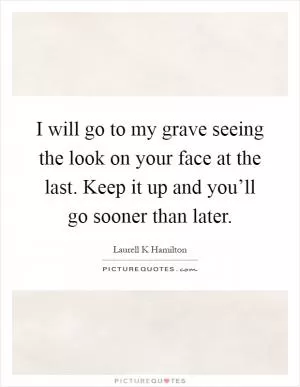 I will go to my grave seeing the look on your face at the last. Keep it up and you’ll go sooner than later Picture Quote #1