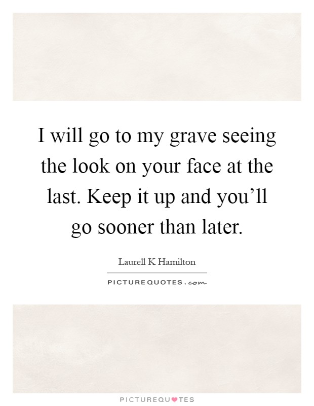 I will go to my grave seeing the look on your face at the last. Keep it up and you'll go sooner than later Picture Quote #1