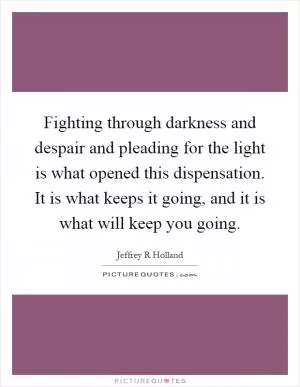 Fighting through darkness and despair and pleading for the light is what opened this dispensation. It is what keeps it going, and it is what will keep you going Picture Quote #1