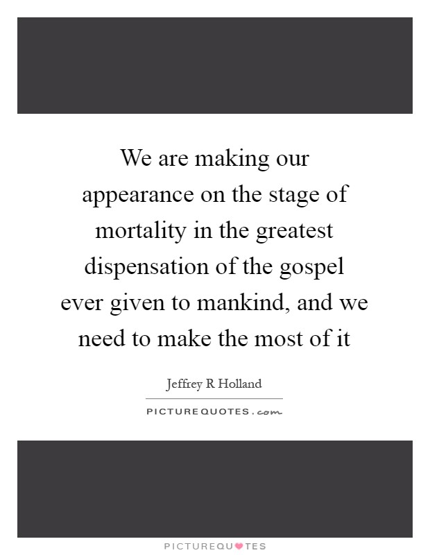 We are making our appearance on the stage of mortality in the greatest dispensation of the gospel ever given to mankind, and we need to make the most of it Picture Quote #1