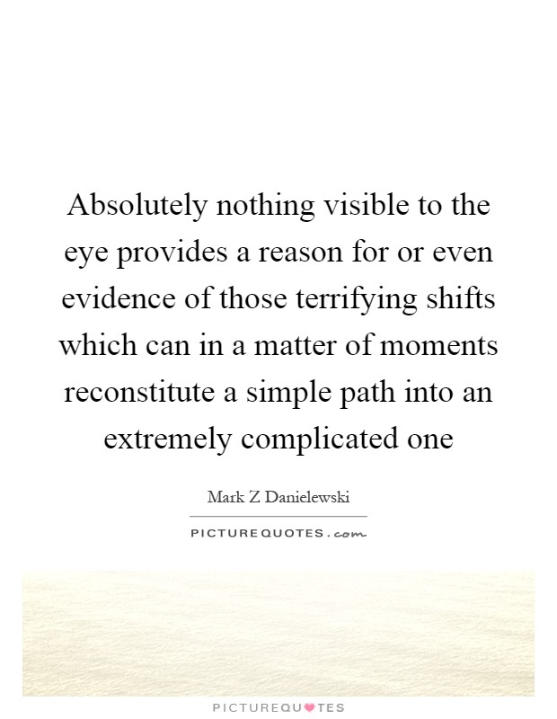 Absolutely nothing visible to the eye provides a reason for or even evidence of those terrifying shifts which can in a matter of moments reconstitute a simple path into an extremely complicated one Picture Quote #1