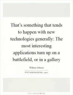 That’s something that tends to happen with new technologies generally: The most interesting applications turn up on a battlefield, or in a gallery Picture Quote #1