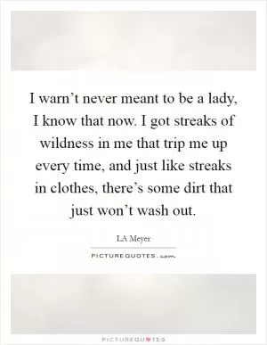 I warn’t never meant to be a lady, I know that now. I got streaks of wildness in me that trip me up every time, and just like streaks in clothes, there’s some dirt that just won’t wash out Picture Quote #1