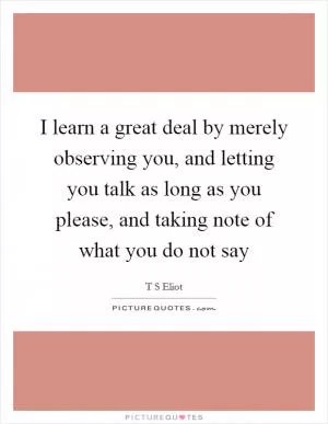 I learn a great deal by merely observing you, and letting you talk as long as you please, and taking note of what you do not say Picture Quote #1