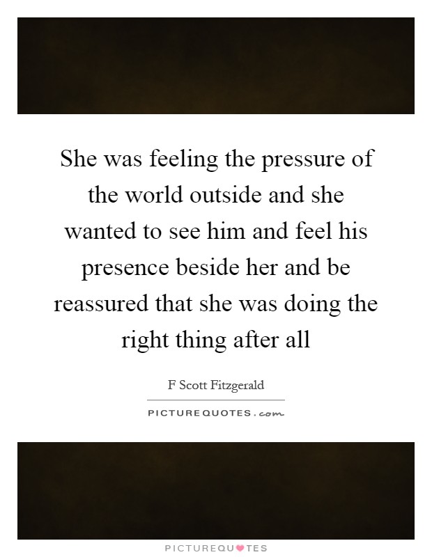 She was feeling the pressure of the world outside and she wanted to see him and feel his presence beside her and be reassured that she was doing the right thing after all Picture Quote #1