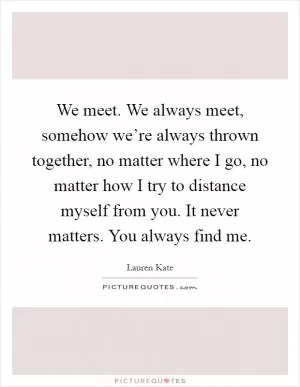 We meet. We always meet, somehow we’re always thrown together, no matter where I go, no matter how I try to distance myself from you. It never matters. You always find me Picture Quote #1