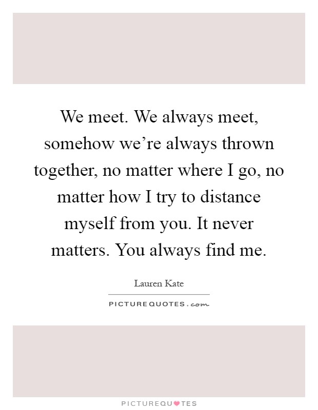 We meet. We always meet, somehow we're always thrown together, no matter where I go, no matter how I try to distance myself from you. It never matters. You always find me Picture Quote #1