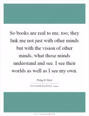 So books are real to me, too; they link me not just with other minds but with the vision of other minds, what those minds understand and see. I see their worlds as well as I see my own Picture Quote #1