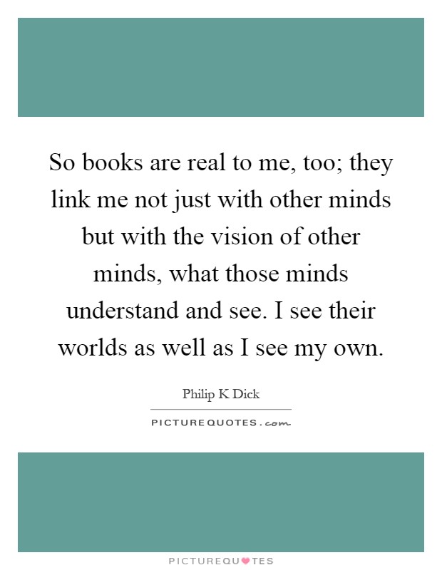 So books are real to me, too; they link me not just with other minds but with the vision of other minds, what those minds understand and see. I see their worlds as well as I see my own Picture Quote #1