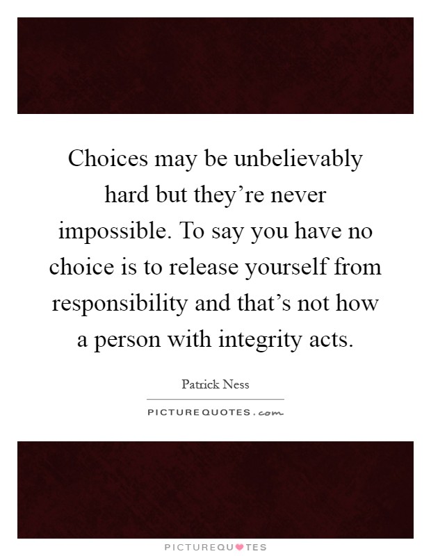 Choices may be unbelievably hard but they're never impossible. To say you have no choice is to release yourself from responsibility and that's not how a person with integrity acts Picture Quote #1