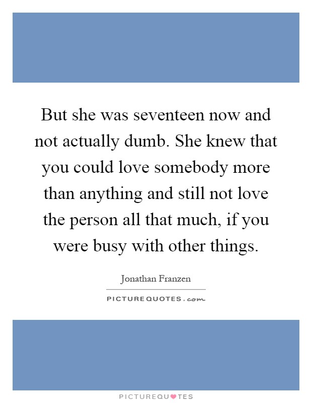 But she was seventeen now and not actually dumb. She knew that you could love somebody more than anything and still not love the person all that much, if you were busy with other things Picture Quote #1