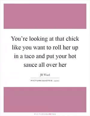You’re looking at that chick like you want to roll her up in a taco and put your hot sauce all over her Picture Quote #1