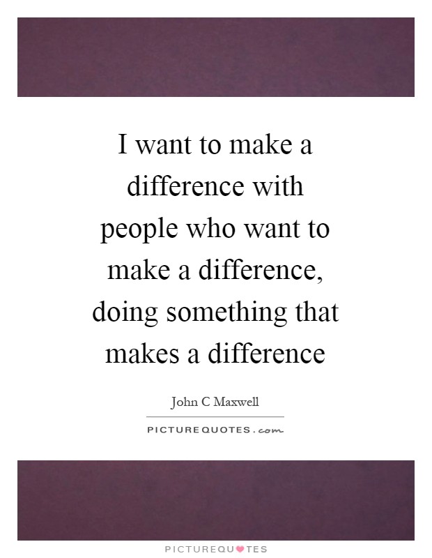 I want to make a difference with people who want to make a difference, doing something that makes a difference Picture Quote #1