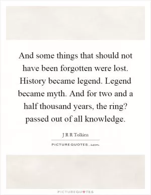 And some things that should not have been forgotten were lost. History became legend. Legend became myth. And for two and a half thousand years, the ring? passed out of all knowledge Picture Quote #1