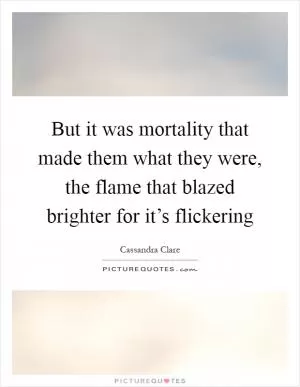 But it was mortality that made them what they were, the flame that blazed brighter for it’s flickering Picture Quote #1