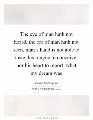 The eye of man hath not heard, the ear of man hath not seen, man’s hand is not able to taste, his tongue to conceive, nor his heart to report, what my dream was Picture Quote #1