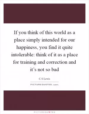 If you think of this world as a place simply intended for our happiness, you find it quite intolerable: think of it as a place for training and correction and it’s not so bad Picture Quote #1